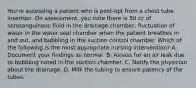 You're assessing a patient who is post-opt from a chest tube insertion. On assessment, you note there is 50 cc of serosanguinous fluid in the drainage chamber, fluctuation of water in the water seal chamber when the patient breathes in and out, and bubbling in the suction control chamber. Which of the following is the most appropriate nursing intervention? A. Document your findings as normal. B. Assess for an air leak due to bubbling noted in the suction chamber. C. Notify the physician about the drainage. D. Milk the tubing to ensure patency of the tubes.