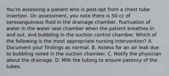 You're assessing a patient who is post-opt from a chest tube insertion. On assessment, you note there is 50 cc of serosanguinous fluid in the drainage chamber, fluctuation of water in the water seal chamber when the patient breathes in and out, and bubbling in the suction control chamber. Which of the following is the most appropriate nursing intervention? A. Document your findings as normal. B. Assess for an air leak due to bubbling noted in the suction chamber. C. Notify the physician about the drainage. D. Milk the tubing to ensure patency of the tubes.