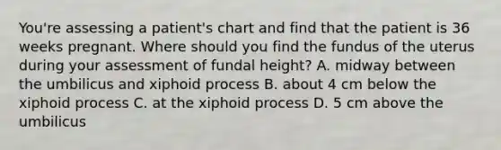 You're assessing a patient's chart and find that the patient is 36 weeks pregnant. Where should you find the fundus of the uterus during your assessment of fundal height? A. midway between the umbilicus and xiphoid process B. about 4 cm below the xiphoid process C. at the xiphoid process D. 5 cm above the umbilicus