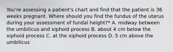 You're assessing a patient's chart and find that the patient is 36 weeks pregnant. Where should you find the fundus of the uterus during your assessment of fundal height?* A. midway between the umbilicus and xiphoid process B. about 4 cm below the xiphoid process C. at the xiphoid process D. 5 cm above the umbilicus