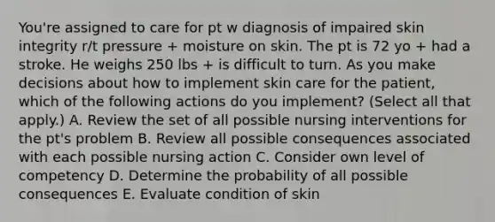 You're assigned to care for pt w diagnosis of impaired skin integrity r/t pressure + moisture on skin. The pt is 72 yo + had a stroke. He weighs 250 lbs + is difficult to turn. As you make decisions about how to implement skin care for the patient, which of the following actions do you implement? (Select all that apply.) A. Review the set of all possible nursing interventions for the pt's problem B. Review all possible consequences associated with each possible nursing action C. Consider own level of competency D. Determine the probability of all possible consequences E. Evaluate condition of skin