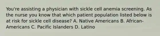 You're assisting a physician with sickle cell anemia screening. As the nurse you know that which patient population listed below is at risk for sickle cell disease? A. Native Americans B. African-Americans C. Pacific Islanders D. Latino