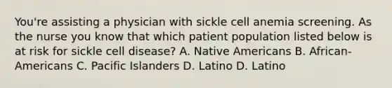 You're assisting a physician with sickle cell anemia screening. As the nurse you know that which patient population listed below is at risk for sickle cell disease? A. Native Americans B. African-Americans C. Pacific Islanders D. Latino D. Latino