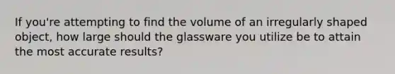 If you're attempting to find the volume of an irregularly shaped object, how large should the glassware you utilize be to attain the most accurate results?