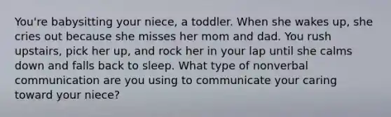 You're babysitting your niece, a toddler. When she wakes up, she cries out because she misses her mom and dad. You rush upstairs, pick her up, and rock her in your lap until she calms down and falls back to sleep. What type of nonverbal communication are you using to communicate your caring toward your niece?