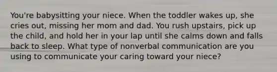 You're babysitting your niece. When the toddler wakes up, she cries out, missing her mom and dad. You rush upstairs, pick up the child, and hold her in your lap until she calms down and falls back to sleep. What type of nonverbal communication are you using to communicate your caring toward your niece?