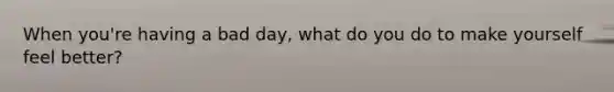 When you're having a bad day, what do you do to make yourself feel better?