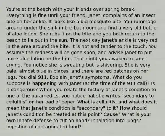 You're at the beach with your friends over spring break. Everything is fine until your friend, Janet, complains of an insect bite on her ankle. It looks like a big mosquito bite. You rummage around under the sink in the bathroom and find a very old bottle of aloe lotion. She rubs it on the bite and you both return to the beach to lie out in the sun. The next day Janet's ankle is very red in the area around the bite. It is hot and tender to the touch. You assume the redness will be gone soon, and advise Janet to put more aloe lotion on the bite. That night you awaken to Janet crying. You notice she is sweating but is shivering. She is very pale, almost blue in places, and there are red patches on her legs. You dial 911. Explain Janet's symptoms. What do you suppose is happening with Janet (at the time of the 911 call)? Is it dangerous? When you relate the history of Janet's condition to one of the paramedics, you notice hat she writes "secondary to cellulitis" on her pad of paper. What is cellulitis, and what does it mean that Janet's condition is "secondary" to it? How should Janet's condition be treated at this point? Cause? What is your own innate defense to cut on hand? Inhalation into lungs? Ingestion of contaminated food?