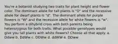 You're a botanist studying two traits for plant height and flower color. The dominant allele for tall plants is "D" and the recessive allele for dwarf plants is "d". The dominant allele for purple flowers is "W" and the recessive allele for white flowers is "w". You perform a dihybrid cross with both parents being heterozygous for both traits. What possible genotypes would give you tall plants with white flowers? Choose all that apply. a. Ddww b. DdWw c. DDWw d. ddWW e. DDww