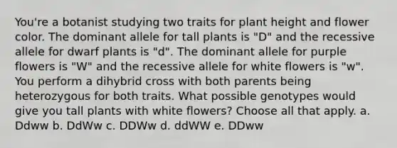 You're a botanist studying two traits for plant height and flower color. The dominant allele for tall plants is "D" and the recessive allele for dwarf plants is "d". The dominant allele for purple flowers is "W" and the recessive allele for white flowers is "w". You perform a dihybrid cross with both parents being heterozygous for both traits. What possible genotypes would give you tall plants with white flowers? Choose all that apply. a. Ddww b. DdWw c. DDWw d. ddWW e. DDww