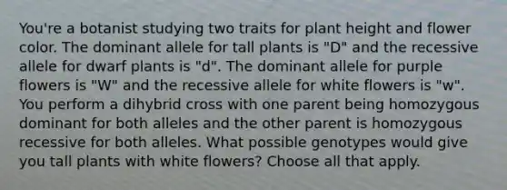 You're a botanist studying two traits for plant height and flower color. The dominant allele for tall plants is "D" and the recessive allele for dwarf plants is "d". The dominant allele for purple flowers is "W" and the recessive allele for white flowers is "w". You perform a dihybrid cross with one parent being homozygous dominant for both alleles and the other parent is homozygous recessive for both alleles. What possible genotypes would give you tall plants with white flowers? Choose all that apply.