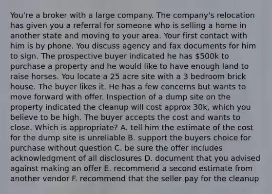 You're a broker with a large company. The company's relocation has given you a referral for someone who is selling a home in another state and moving to your area. Your first contact with him is by phone. You discuss agency and fax documents for him to sign. The prospective buyer indicated he has 500k to purchase a property and he would like to have enough land to raise horses. You locate a 25 acre site with a 3 bedroom brick house. The buyer likes it. He has a few concerns but wants to move forward with offer. Inspection of a dump site on the property indicated the cleanup will cost approx 30k, which you believe to be high. The buyer accepts the cost and wants to close. Which is appropriate? A. tell him the estimate of the cost for the dump site is unreliable B. support the buyers choice for purchase without question C. be sure the offer includes acknowledgment of all disclosures D. document that you advised against making an offer E. recommend a second estimate from another vendor F. recommend that the seller pay for the cleanup