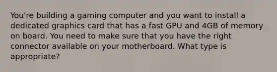 You're building a gaming computer and you want to install a dedicated graphics card that has a fast GPU and 4GB of memory on board. You need to make sure that you have the right connector available on your motherboard. What type is appropriate?