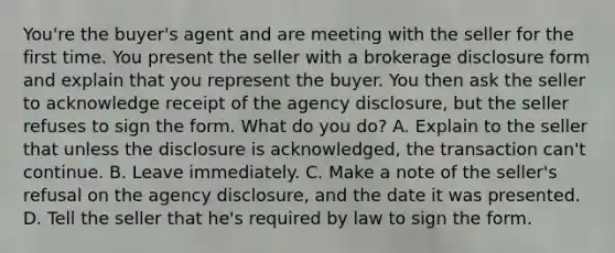 You're the buyer's agent and are meeting with the seller for the first time. You present the seller with a brokerage disclosure form and explain that you represent the buyer. You then ask the seller to acknowledge receipt of the agency disclosure, but the seller refuses to sign the form. What do you do? A. Explain to the seller that unless the disclosure is acknowledged, the transaction can't continue. B. Leave immediately. C. Make a note of the seller's refusal on the agency disclosure, and the date it was presented. D. Tell the seller that he's required by law to sign the form.