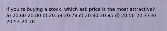 if you're buying a stock, which ask price is the most attractive? a) 20.60-20.80 b) 20.59-20.79 c) 20.90-20.95 d) 20.58-20.77 e) 20.53-20.78