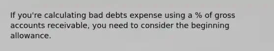 If you're calculating bad debts expense using a % of gross accounts receivable, you need to consider the beginning allowance.