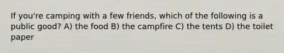 If you're camping with a few friends, which of the following is a public good? A) the food B) the campfire C) the tents D) the toilet paper