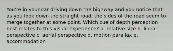 You're in your car driving down the highway and you notice that as you look down the straight road, the sides of the road seem to merge together at some point. Which cue of depth perception best relates to this visual experience? a. relative size b. linear perspective c. aerial perspective d. motion parallax e. accommodation