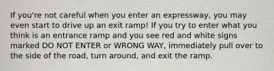 If you're not careful when you enter an expressway, you may even start to drive up an exit ramp! If you try to enter what you think is an entrance ramp and you see red and white signs marked DO NOT ENTER or WRONG WAY, immediately pull over to the side of the road, turn around, and exit the ramp.