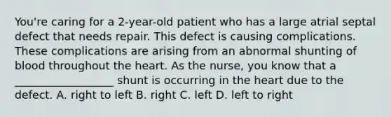 You're caring for a 2-year-old patient who has a large atrial septal defect that needs repair. This defect is causing complications. These complications are arising from an abnormal shunting of blood throughout the heart. As the nurse, you know that a __________________ shunt is occurring in the heart due to the defect. A. right to left B. right C. left D. left to right