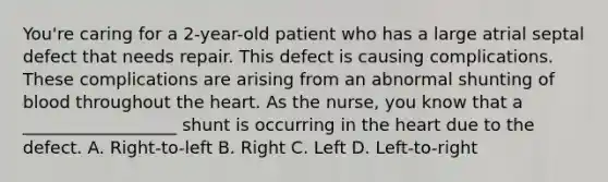 You're caring for a 2-year-old patient who has a large atrial septal defect that needs repair. This defect is causing complications. These complications are arising from an abnormal shunting of blood throughout the heart. As the nurse, you know that a __________________ shunt is occurring in the heart due to the defect. A. Right-to-left B. Right C. Left D. Left-to-right