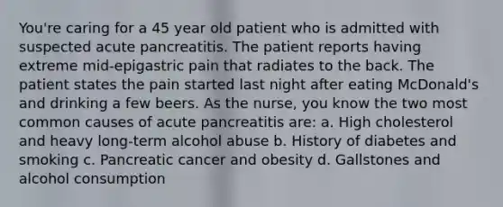 You're caring for a 45 year old patient who is admitted with suspected acute pancreatitis. The patient reports having extreme mid-epigastric pain that radiates to the back. The patient states the pain started last night after eating McDonald's and drinking a few beers. As the nurse, you know the two most common causes of acute pancreatitis are: a. High cholesterol and heavy long-term alcohol abuse b. History of diabetes and smoking c. Pancreatic cancer and obesity d. Gallstones and alcohol consumption