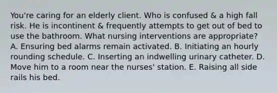 You're caring for an elderly client. Who is confused & a high fall risk. He is incontinent & frequently attempts to get out of bed to use the bathroom. What nursing interventions are appropriate? A. Ensuring bed alarms remain activated. B. Initiating an hourly rounding schedule. C. Inserting an indwelling urinary catheter. D. Move him to a room near the nurses' station. E. Raising all side rails his bed.