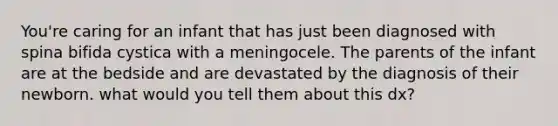 You're caring for an infant that has just been diagnosed with spina bifida cystica with a meningocele. The parents of the infant are at the bedside and are devastated by the diagnosis of their newborn. what would you tell them about this dx?