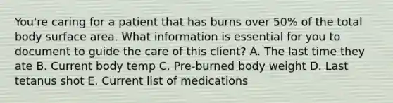 You're caring for a patient that has burns over 50% of the total body surface area. What information is essential for you to document to guide the care of this client? A. The last time they ate B. Current body temp C. Pre-burned body weight D. Last tetanus shot E. Current list of medications