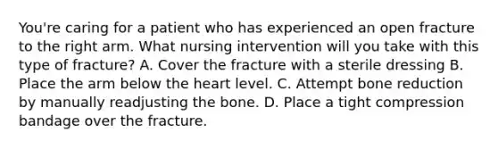 You're caring for a patient who has experienced an open fracture to the right arm. What nursing intervention will you take with this type of fracture? A. Cover the fracture with a sterile dressing B. Place the arm below the heart level. C. Attempt bone reduction by manually readjusting the bone. D. Place a tight compression bandage over the fracture.