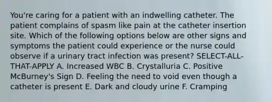 You're caring for a patient with an indwelling catheter. The patient complains of spasm like pain at the catheter insertion site. Which of the following options below are other signs and symptoms the patient could experience or the nurse could observe if a <a href='https://www.questionai.com/knowledge/kN6ArhoJHF-urinary-tract-infection' class='anchor-knowledge'>urinary tract infection</a> was present? SELECT-ALL-THAT-APPLY A. Increased WBC B. Crystalluria C. Positive McBurney's Sign D. Feeling the need to void even though a catheter is present E. Dark and cloudy urine F. Cramping