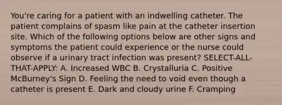 You're caring for a patient with an indwelling catheter. The patient complains of spasm like pain at the catheter insertion site. Which of the following options below are other signs and symptoms the patient could experience or the nurse could observe if a urinary tract infection was present? SELECT-ALL-THAT-APPLY: A. Increased WBC B. Crystalluria C. Positive McBurney's Sign D. Feeling the need to void even though a catheter is present E. Dark and cloudy urine F. Cramping