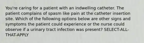 You're caring for a patient with an indwelling catheter. The patient complains of spasm like pain at the catheter insertion site. Which of the following options below are other signs and symptoms the patient could experience or the nurse could observe if a urinary tract infection was present? SELECT-ALL-THAT-APPLY