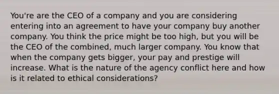 You're are the CEO of a company and you are considering entering into an agreement to have your company buy another company. You think the price might be too high, but you will be the CEO of the combined, much larger company. You know that when the company gets bigger, your pay and prestige will increase. What is the nature of the agency conflict here and how is it related to ethical considerations?