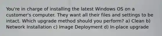 You're in charge of installing the latest Windows OS on a customer's computer. They want all their files and settings to be intact. Which upgrade method should you perform? a) Clean b) Network Installation c) Image Deployment d) In-place upgrade