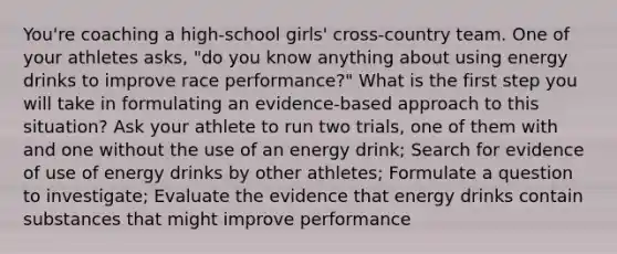 You're coaching a high-school girls' cross-country team. One of your athletes asks, "do you know anything about using energy drinks to improve race performance?" What is the first step you will take in formulating an evidence-based approach to this situation? Ask your athlete to run two trials, one of them with and one without the use of an energy drink; Search for evidence of use of energy drinks by other athletes; Formulate a question to investigate; Evaluate the evidence that energy drinks contain substances that might improve performance