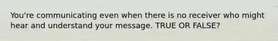 You're communicating even when there is no receiver who might hear and understand your message. TRUE OR FALSE?