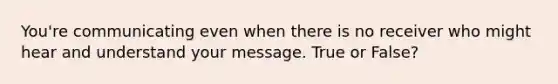 You're communicating even when there is no receiver who might hear and understand your message. True or False?