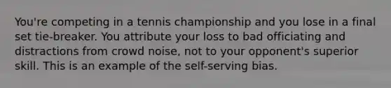 You're competing in a tennis championship and you lose in a final set tie-breaker. You attribute your loss to bad officiating and distractions from crowd noise, not to your opponent's superior skill. This is an example of the self-serving bias.