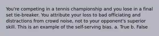 You're competing in a tennis championship and you lose in a final set tie-breaker. You attribute your loss to bad officiating and distractions from crowd noise, not to your opponent's superior skill. This is an example of the self-serving bias. a. True b. False