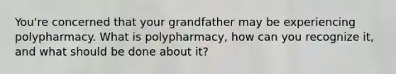 You're concerned that your grandfather may be experiencing polypharmacy. What is polypharmacy, how can you recognize it, and what should be done about it?