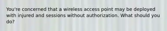 You're concerned that a wireless access point may be deployed with injured and sessions without authorization. What should you do?