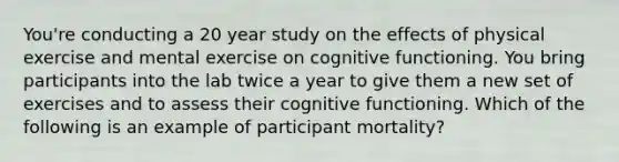 You're conducting a 20 year study on the effects of physical exercise and mental exercise on cognitive functioning. You bring participants into the lab twice a year to give them a new set of exercises and to assess their cognitive functioning. Which of the following is an example of participant mortality?