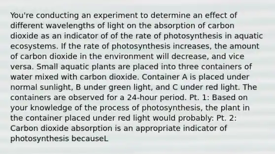 You're conducting an experiment to determine an effect of different wavelengths of light on the absorption of carbon dioxide as an indicator of of the rate of photosynthesis in aquatic ecosystems. If the rate of photosynthesis increases, the amount of carbon dioxide in the environment will decrease, and vice versa. Small aquatic plants are placed into three containers of water mixed with carbon dioxide. Container A is placed under normal sunlight, B under green light, and C under red light. The containers are observed for a 24-hour period. Pt. 1: Based on your knowledge of the process of photosynthesis, the plant in the container placed under red light would probably: Pt. 2: Carbon dioxide absorption is an appropriate indicator of photosynthesis becauseL