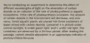 You're conducting an experiment to determine the effect of different wavelengths of light on the absorption of carbon dioxide as an indicator of the rate of photosynthesis in aquatic ecosystems. If the rate of photosynthesis increases, the amount of carbon dioxide in the environment will decrease, and vice versa. Small aquatic plants are placed into three containers of water mixed with carbon dioxide. Container A is placed under normal sunlight, B under green light, and C under red light. The containers are observed for a 24-hour period. After reading the passage, carbon dioxide absorption is an appropriate indicator of photosynthesis because