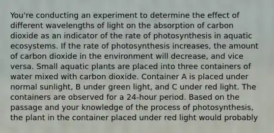 You're conducting an experiment to determine the effect of different wavelengths of light on the absorption of carbon dioxide as an indicator of the rate of photosynthesis in aquatic ecosystems. If the rate of photosynthesis increases, the amount of carbon dioxide in the environment will decrease, and vice versa. Small aquatic plants are placed into three containers of water mixed with carbon dioxide. Container A is placed under normal sunlight, B under green light, and C under red light. The containers are observed for a 24-hour period. Based on the passage and your knowledge of the <a href='https://www.questionai.com/knowledge/kZdL6DGYI4-process-of-photosynthesis' class='anchor-knowledge'>process of photosynthesis</a>, the plant in the container placed under red light would probably