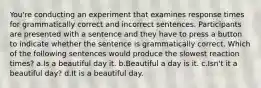 You're conducting an experiment that examines response times for grammatically correct and incorrect sentences. Participants are presented with a sentence and they have to press a button to indicate whether the sentence is grammatically correct. Which of the following sentences would produce the slowest reaction times? a.Is a beautiful day it. b.Beautiful a day is it. c.Isn't it a beautiful day? d.It is a beautiful day.