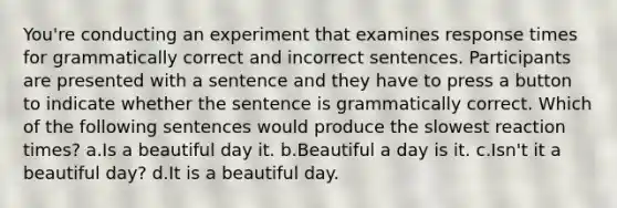 You're conducting an experiment that examines response times for grammatically correct and incorrect sentences. Participants are presented with a sentence and they have to press a button to indicate whether the sentence is grammatically correct. Which of the following sentences would produce the slowest reaction times? a.Is a beautiful day it. b.Beautiful a day is it. c.Isn't it a beautiful day? d.It is a beautiful day.