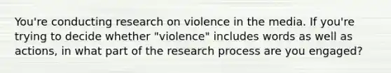 You're conducting research on violence in the media. If you're trying to decide whether "violence" includes words as well as actions, in what part of the research process are you engaged?