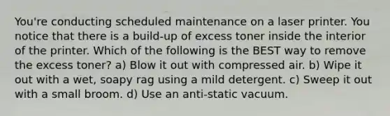 You're conducting scheduled maintenance on a laser printer. You notice that there is a build-up of excess toner inside the interior of the printer. Which of the following is the BEST way to remove the excess toner? a) Blow it out with compressed air. b) Wipe it out with a wet, soapy rag using a mild detergent. c) Sweep it out with a small broom. d) Use an anti-static vacuum.